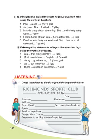 100
b) Make negative statements with positive question tags
using the verbs in brackets.
1 You ... that film yesterday, ...? (see)
2 Most people here ... English, ...? (speak)
3 Henry ... good marks, ... ? (have got)
4 We ... out tomorrow, ...? (go)
5 There ... a shop in this street, ...? (be)
5 a) Make positive statements with negative question tags
using the verbs in brackets.
1 Paul ... a cat, ...? (have got)
2 Jerry and Tim ... football, ...? (like)
3 Mary is crazy about swimming. She ... swimming every
week, ...? (go)
4 I came home at four. You ... here at four too, ...? (be)
5 Pandora was busy last weekend. She ... her room all
weekend, ...? (paint)
LISTENING
1 Copy, then listen to the dialogue and complete the form.
Date ____________
Surname __________________ First name _________________
Address ________________________________________________________
Date of birth ______________________ Sex: male / female (circle)
Sports _________________________________________________________
Previous experience ___________________________________________
Competitions / teams _________________________________________
Do you want coaching sessions? (specify) ____________________
_______________________________________
____________________________________
Address ________________________________________________________
Date of birth ______________________ Sex: male / female (circle)
Sports _________________________________________________________
Previous experience ___________________________________________
Competitions / teams _________________________________________
Do you want coaching sessions? (specify) ____________________
_______________________________________
____________________________________
RICHMONDS SPORTS CLUB
APPLICATION F ORM
 