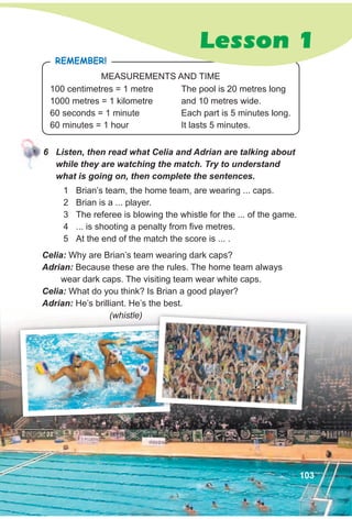 6 Listen, then read what Celia and Adrian are talking about
while they are watching the match. Try to understand
what is going on, then complete the sentences.
Celia: Why are Brian’s team wearing dark caps?
Adrian: Because these are the rules. The home team always
wear dark caps. The visiting team wear white caps.
Celia: What do you think? Is Brian a good player?
Adrian: He’s brilliant. He’s the best.
(whistle)
1 Brian’s team, the home team, are wearing ... caps.
2 Brian is a ... player.
3 The referee is blowing the whistle for the ... of the game.
4 ... is shooting a penalty from five metres.
5 At the end of the match the score is ... .
100 centimetres = 1 metre
1000 metres = 1 kilometre
60 seconds = 1 minute
60 minutes = 1 hour
The pool is 20 metres long
and 10 metres wide.
Each part is 5 minutes long.
It lasts 5 minutes.
RemembeR!
MEASUREMENTS AND TIME
Lesson 1
103
 