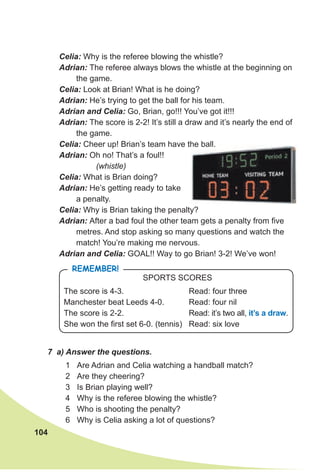 104
Celia: Why is the referee blowing the whistle?
Adrian: The referee always blows the whistle at the beginning on
the game.
Celia: Look at Brian! What is he doing?
Adrian: He’s trying to get the ball for his team.
Adrian and Celia: Go, Brian, go!!! You’ve got it!!!
Adrian: The score is 2-2! It’s still a draw and it’s nearly the end of
the game.
Celia: Cheer up! Brian’s team have the ball.
Adrian: Oh no! That’s a foul!!
(whistle)
Celia: What is Brian doing?
Adrian: He’s getting ready to take
a penalty.
Celia: Why is Brian taking the penalty?
Adrian: After a bad foul the other team gets a penalty from five
metres. And stop asking so many questions and watch the
match! You’re making me nervous.
Adrian and Celia: GOAL!! Way to go Brian! 3-2! We’ve won!
The score is 4-3. Read: four three
Manchester beat Leeds 4-0. Read: four nil
The score is 2-2. Read: it’s two all, it’s a draw.
She won the first set 6-0. (tennis) Read: six love
SPORTS SCORES
RemembeR!
7 a) Answer the questions.
1 Are Adrian and Celia watching a handball match?
2 Are they cheering?
3 Is Brian playing well?
4 Why is the referee blowing the whistle?
5 Who is shooting the penalty?
6 Why is Celia asking a lot of questions?
Cheer up! Brian’s team have the ball.
 