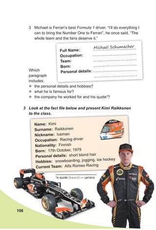 Name: Kimi
surname: Raikkonen
Nickname: Iceman
Occupation: Racing driver
Nationality: Finnish
Born: 17th October, 1979
Personal details: short blond hair
Hobbies: snowboarding, jogging, ice hockey
Current Team: Alfa Romeo Racing
Current Team: Alfa Romeo Racing
snowboarding, jogging, ice hockey
Alfa Romeo RacingAlfa Romeo Racing
Full Name: ........................................
Occupation: ........................................
Team: ........................................
Born: ........................................
Personal details: ........................................
........................................
Michael Schumacher
Which
paragraph
includes:
zz the personal details and hobbies?
zz what he is famous for?
zz the company he worked for and his quote1
?
3 Look at the fact file below and present Kimi Raikkonen
to the class.
3 Michael is Ferrari’s best Formula 1 driver. “I’ll do everything I
can to bring the Number One to Ferrari”, he once said. “The
whole team and the fans deserve it.”
106
1
a quote [kwCUt] — цитата
 