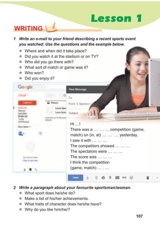 107
Lesson 1
WRITING
1 Write an e-mail to your friend describing a recent sports event
you watched. Use the questions and the example below.
zz Where and when did it take place?
zz Did you watch it at the stadium or on TV?
zz Who did you go there with?
zz What sort of match or game was it?
zz Who won?
zz Did you enjoy it?
2 Write a paragraph about your favourite sportsman/woman.
zz What sport does he/she do?
zz Make a list of his/her achievements.
zz What traits of character does he/she have?
zz Why do you like him/her?
Hi …!
There was a … … … competition (game,
match) on (in, at) … … … yesterday.
I saw it with … … …
The competitors showed … … …
The spectators were … … …
The score was … … …
I think the competition
(game, match) … . …
 