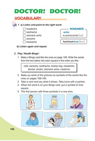 108
DOCTOR! DOCTOR!
VOCABULARY
1 a) Listen and point to the right word.
2 Play ‘Health Bingo‘
b) Listen again and repeat.
cold, earache, toothache, broken leg, headache,
dentist, doctor, stomach ache, medicine
2 Make up cards of the pictures as symbols of the words like the
ones on pages 108-109.
3 Take a card and say what it shows. Take turns with a partner.
4 When the word is on your Bingo card, put a symbol on that
square.
5 The first person with three symbols in a row wins.
-ache
is pronounced [eik]
RemembeR!
hurt-hurt-hurt [hE:t]
	headache
	toothache
	stomach ache
	earache
	backache
1 Make a Bingo card like the ones on page 109. Write the words
from the box below into each square in the order you like.
 