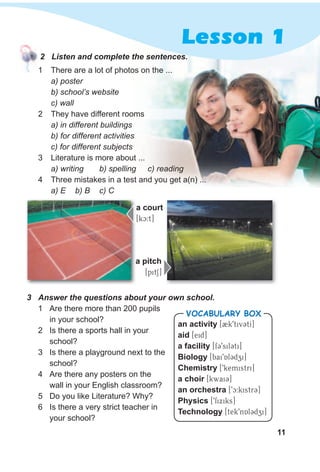 11
3 Answer the questions about your own school.
1 Are there more than 200 pupils
in your school?
2 Is there a sports hall in your
school?
3 Is there a playground next to the
school?
4 Are there any posters on the
wall in your English classroom?
5 Do you like Literature? Why?
6 Is there a very strict teacher in
your school?
1 There are a lot of photos on the ...
a) poster
b) school’s website
c) wall
2 They have different rooms
a) in different buildings
b) for different activities
c) for different subjects
3 Literature is more about ...
a) writing b) spelling c) reading
4 Three mistakes in a test and you get a(n) ...
a) E b) B c) C
a pitch
[pitS]
Lesson 1
an activity [2k9tivCtI]
aid [eid]
a facility [fC9silCti]
Biology [bai9Al3dzi]
Chemistry [9kemistri]
a choir [kwai3]
an orchestra [9c:kistr3]
Physics [9fixiks]
Technology [tek9nAl3dzi]
VocabuLaRy box
a court
[kc:t]
2 Listen and complete the sentences.
 