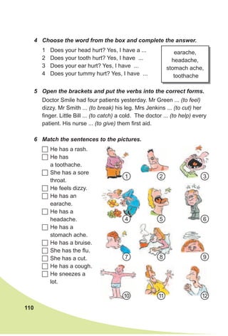 110
5 Open the brackets and put the verbs into the correct forms.
6 Match the sentences to the pictures.
Doctor Smile had four patients yesterday. Mr Green ... (to feel)
dizzy. Mr Smith ... (to break) his leg. Mrs Jenkins ... (to cut) her
finger. Little Bill ... (to catch) a cold. The doctor ... (to help) every
patient. His nurse ... (to give) them first aid.
	He has a rash.
	He has
a toothache.
	She has a sore
throat.
	He feels dizzy.
	He has an
earache.
	He has a
headache.
	He has a
stomach ache.
	He has a bruise.
	She has the flu.
	She has a cut.
	He has a cough.
	He sneezes a
lot.
earache,
headache,
stomach ache,
toothache
4 Choose the word from the box and complete the answer.
1 Does your head hurt? Yes, I have a ...
2 Does your tooth hurt? Yes, I have ...
3 Does your ear hurt? Yes, I have ...
4 Does your tummy hurt? Yes, I have ...
1
7
4
10
2
8
5
11
3
9
6
12
 