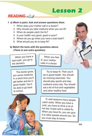 111
Lesson 2
READING
1 a) Work in pairs. Ask and answer questions them.
b) Match the texts with the questions above.
(There is one extra question).
1 When does your mother call in a doctor?
2 Why should you take medicine when you are ill?
3 When do people catch the flu?
4 Is your health very good, good or poor?
5 Where do you go when you have a bad tooth?
6 What should you do to keep fit?
The doctor gives
you some medicine.
In a short time you’ll
get better and be in
good health. You’ll
be able to go back
to school.
When you have a
bad tooth, you go to
the dentist’s.
When you feel
ill, your mother
calls in a doctor.
Try to keep fit. Then you’ll
be in good health. You should
do morning exercises. You
should play sports and stay
outdoors every day. You should
eat a lot of fruit and vegetables
and other healthy food.
In cold seasons many people
catch colds. When you have a
cold, you have to drink a lot of
hot tea. A bad cold is called flu.
When you have flu, you can give
it to other people around you. So
you must stay at home.
catch colds. When you have a
cold, you have to drink a lot of
hot tea. A bad cold is called flu.
When you have flu, you can give
it to other people around you. So
you must stay at home.
 