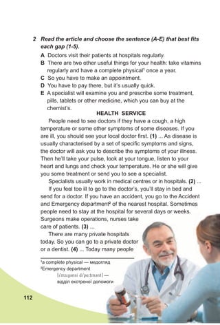 112
2 Read the article and choose the sentence (A-E) that best fits
each gap (1-5).
People need to see doctors if they have a cough, a high
temperature or some other symptoms of some diseases. If you
are ill, you should see your local doctor first. (1) ... As disease is
usually characterised by a set of specific symptoms and signs,
the doctor will ask you to describe the symptoms of your illness.
Then he’ll take your pulse, look at your tongue, listen to your
heart and lungs and check your temperature. He or she will give
you some treatment or send you to see a specialist.
Specialists usually work in medical centres or in hospitals. (2) ...
If you feel too ill to go to the doctor’s, you’ll stay in bed and
send for a doctor. If you have an accident, you go to the Accident
and Emergency department2
of the nearest hospital. Sometimes
people need to stay at the hospital for several days or weeks.
Surgeons make operations, nurses take
care of patients. (3) ...
There are many private hospitals
today. So you can go to a private doctor
or a dentist. (4) ... Today many people
HeAlTH seRvICe
1
a complete physical — медогляд
2
Emergency department
[i9mDE:g3nsI di9p4:tm3nt] —
відділ екстреної допомоги
A Doctors visit their patients at hospitals regularly.
B There are two other useful things for your health: take vitamins
regularly and have a complete physical1
once a year.
C So you have to make an appointment.
d You have to pay there, but it’s usually quick.
e A specialist will examine you and prescribe some treatment,
pills, tablets or other medicine, which you can buy at the
chemist’s.
 