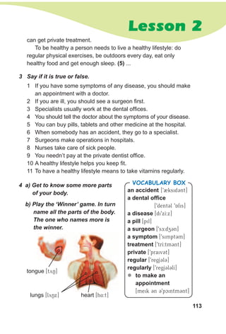 113
Lesson 2
an accident [92ksid3nt]
a dental office
[9dentCl 9Afis]
a disease [di9xI:x]
a pill [pil]
a surgeon [9sE:dz3n]
a symptom [9simpt3m]
treatment [9trI:tm3nt]
private [9praivCt]
regular [9regjCl3]
regularly [9regjCl3lI]
zz to make an
appointment
[meik 3n 39pcintm3nt]
VocabuLaRy box4 a) Get to know some more parts
of your body.
b) Play the ‘Winner’ game. In turn
name all the parts of the body.
The one who names more is
the winner.
tongue [tyN]
lungs [lyNx] heart [h4:t]
3 Say if it is true or false.
1 If you have some symptoms of any disease, you should make
an appointment with a doctor.
2 If you are ill, you should see a surgeon first.
3 Specialists usually work at the dental offices.
4 You should tell the doctor about the symptoms of your disease.
5 You can buy pills, tablets and other medicine at the hospital.
6 When somebody has an accident, they go to a specialist.
7 Surgeons make operations in hospitals.
8 Nurses take care of sick people.
9 You needn’t pay at the private dentist office.
10 A healthy lifestyle helps you keep fit.
11 To have a healthy lifestyle means to take vitamins regularly.
can get private treatment.
To be healthy a person needs to live a healthy lifestyle: do
regular physical exercises, be outdoors every day, eat only
healthy food and get enough sleep. (5) ...
 