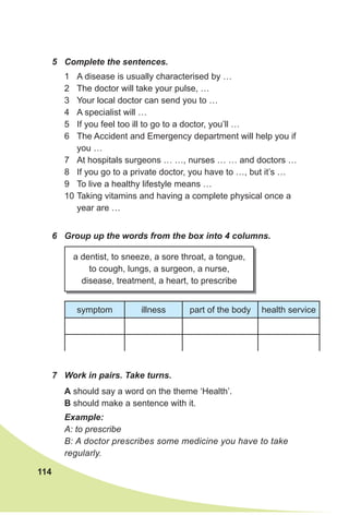 114
5 Complete the sentences.
1 A disease is usually characterised by …
2 The doctor will take your pulse, …
3 Your local doctor can send you to …
4 A specialist will …
5 If you feel too ill to go to a doctor, you’ll …
6 The Accident and Emergency department will help you if
you …
7 At hospitals surgeons … …, nurses … … and doctors …
8 If you go to a private doctor, you have to …, but it’s …
9 To live a healthy lifestyle means …
10 Taking vitamins and having a complete physical once a
year are …
6 Group up the words from the box into 4 columns.
7 Work in pairs. Take turns.
a dentist, to sneeze, a sore throat, a tongue,
to cough, lungs, a surgeon, a nurse,
disease, treatment, a heart, to prescribe
symptom illness part of the body health service
A should say a word on the theme ‘Health’.
B should make a sentence with it.
Example:
A: to prescribe
B: A doctor prescribes some medicine you have to take
regularly.
 