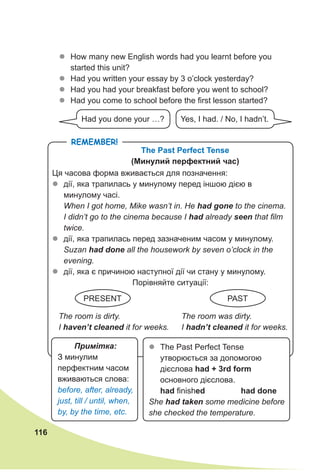 116
zz How many new English words had you learnt before you
started this unit?
zz Had you written your essay by 3 o’clock yesterday?
zz Had you had your breakfast before you went to school?
zz Had you come to school before the first lesson started?
Had you done your …? Yes, I had. / No, I hadn’t.
Remember!
The Past Perfect Tense
(Минулий перфектний час)
Ця часова форма вживається для позначення:
zz дії, яка трапилась у минулому перед іншою дією в
минулому часі.
When I got home, Mike wasn’t in. He had gone to the cinema.
I didn’t go to the cinema because I had already seen that film
twice.
zz дії, яка трапилась перед зазначеним часом у минулому.
Suzan had done all the housework by seven o’clock in the
evening.
zz дії, яка є причиною наступної дії чи стану у минулому.
Порівняйте ситуації:
The room is dirty.
I haven’t cleaned it for weeks.
The room was dirty.
I hadn’t cleaned it for weeks.
Примітка:
З минулим
перфектним часом
вживаються слова:
before, after, already,
just, till / until, when,
by, by the time, etc.
zz The Past Perfect Tense
утворюється за допомогою
дієслова had + 3rd form
основного дієслова.
had finished had done
She had taken some medicine before
she checked the temperature.
PRESENT Past
 