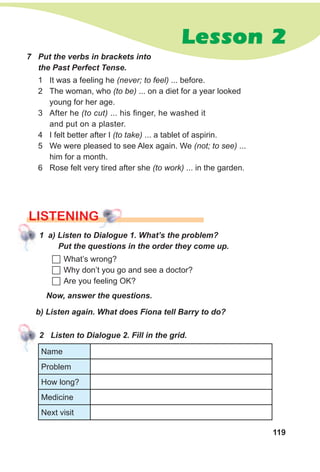 119
Lesson 2
7 Put the verbs in brackets into
the Past Perfect Tense.
1 It was a feeling he (never; to feel) ... before.
2 The woman, who (to be) ... on a diet for a year looked
young for her age.
3 After he (to cut) ... his finger, he washed it
and put on a plaster.
4 I felt better after I (to take) ... a tablet of aspirin.
5 We were pleased to see Alex again. We (not; to see) ...
him for a month.
6 Rose felt very tired after she (to work) ... in the garden.
LISTENING
1 a) Listen to Dialogue 1. What’s the problem?
Put the questions in the order they come up.
	What’s wrong?
	Why don’t you go and see a doctor?
	Are you feeling OK?
Now, answer the questions.
b) Listen again. What does Fiona tell Barry to do?
2 Listen to Dialogue 2. Fill in the grid.
Name
Problem
How long?
Medicine
Next visit
 