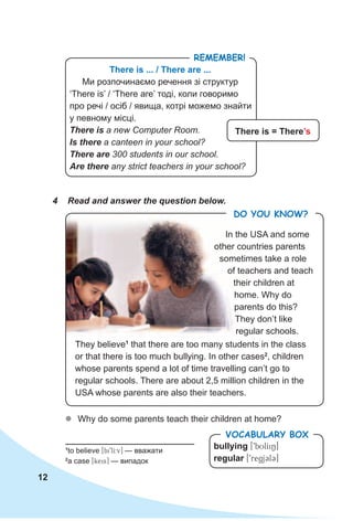 12
4 Read and answer the question below.
There is ... / There are ...
Ми розпочинаємо речення зі структур
‘There is’ / ‘There are’ тоді, коли говоримо
про речі / осіб / явища, котрі можемо знайти
у певному місці.
There is a new Computer Room.
Is there a canteen in your school?
There are 300 students in our school.
Are there any strict teachers in your school?
There is = There’s
RemembeR!
In the USA and some
other countries parents
sometimes take a role
of teachers and teach
their children at
home. Why do
parents do this?
They don’t like
regular schools.
zz Why do some parents teach their children at home?
1
to believe [bi9lI:v] — вважати
2
a case [keis] — випадок
bullying [9bUlIiN]
regular [9regjCl3]
VocabuLaRy box
Do you KnoW?
They believe1
that there are too many students in the class
or that there is too much bullying. In other cases2
, children
whose parents spend a lot of time travelling can’t go to
regular schools. There are about 2,5 million children in the
USA whose parents are also their teachers.
 