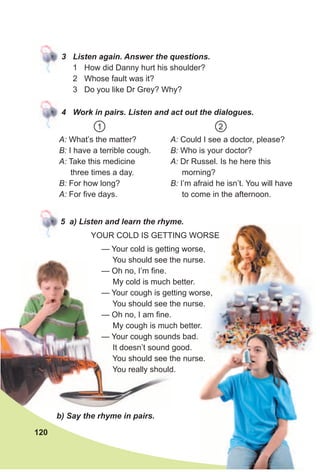 3 Listen again. Answer the questions.
1 How did Danny hurt his shoulder?
2 Whose fault was it?
3 Do you like Dr Grey? Why?
4 Work in pairs. Listen and act out the dialogues.
5 a) Listen and learn the rhyme.
b) Say the rhyme in pairs.
A: Could I see a doctor, please?
B: Who is your doctor?
A: Dr Russel. Is he here this
morning?
B: I’m afraid he isn’t. You will have
to come in the afternoon.
A: What’s the matter?
B: I have a terrible cough.
A: Take this medicine
three times a day.
B: For how long?
A: For five days.
1 2
— Your cold is getting worse,
You should see the nurse.
— Oh no, I’m fine.
My cold is much better.
— Your cough is getting worse,
You should see the nurse.
— Oh no, I am fine.
My cough is much better.
— Your cough sounds bad.
It doesn’t sound good.
You should see the nurse.
You really should.
YOUR COLD IS GETTING WORSEYOUR COLD IS GETTING WORSE
120
 