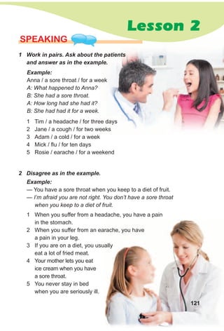 SPEAKING
1 Work in pairs. Ask about the patients
and answer as in the example.
2 Disagree as in the example.
Example:
Anna / a sore throat / for a week
A: What happened to Anna?
B: She had a sore throat.
A: How long had she had it?
B: She had had it for a week.
1 Tim / a headache / for three days
2 Jane / a cough / for two weeks
3 Adam / a cold / for a week
4 Mick / flu / for ten days
5 Rosie / earache / for a weekend
1 When you suffer from a headache, you have a pain
in the stomach.
2 When you suffer from an earache, you have
a pain in your leg.
3 If you are on a diet, you usually
eat a lot of fried meat.
4 Your mother lets you eat
ice cream when you have
a sore throat.
5 You never stay in bed
when you are seriously ill.
Example:
— You have a sore throat when you keep to a diet of fruit.
— I’m afraid you are not right. You don’t have a sore throat
when you keep to a diet of fruit.
Lesson 2
121
 