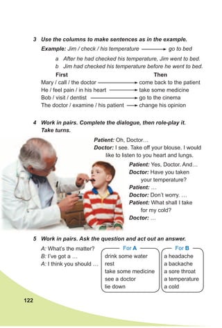 122
3 Use the columns to make sentences as in the example.
Example: Jim / check / his temperature go to bed
a After he had checked his temperature, Jim went to bed.
b Jim had checked his temperature before he went to bed.
First
Mary / call / the doctor
He / feel pain / in his heart
Bob / visit / dentist
The doctor / examine / his patient
Then
come back to the patient
take some medicine
go to the cinema
change his opinion
4 Work in pairs. Complete the dialogue, then role-play it.
Take turns.
5 Work in pairs. Ask the question and act out an answer.
Patient: Oh, Doctor…
Doctor: I see. Take off your blouse. I would
like to listen to you heart and lungs.
A: What’s the matter?
B: I’ve got a …
A: I think you should …
drink some water
rest
take some medicine
see a doctor
lie down
For A
a headache
a backache
a sore throat
a temperature
a cold
For B
Patient: Yes, Doctor. And…
Doctor: Have you taken
your temperature?
Patient: …
Doctor: Don’t worry. …
Patient: What shall I take
for my cold?
Doctor: …
 
