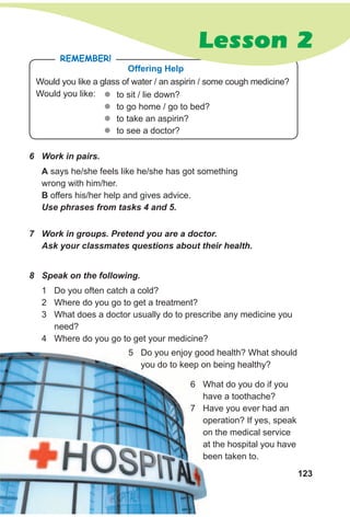 123
Would you like a glass of water / an aspirin / some cough medicine?
Would you like:
RemembeR!
Offering Help
zz to sit / lie down?
zz to go home / go to bed?
zz to take an aspirin?
zz to see a doctor?
6 Work in pairs.
7 Work in groups. Pretend you are a doctor.
Ask your classmates questions about their health.
A says he/she feels like he/she has got something
wrong with him/her.
B offers his/her help and gives advice.
Use phrases from tasks 4 and 5.
8 Speak on the following.
1 Do you often catch a cold?
2 Where do you go to get a treatment?
3 What does a doctor usually do to prescribe any medicine you
need?
4 Where do you go to get your medicine?
Lesson 2
5 Do you enjoy good health? What should
you do to keep on being healthy?
6 What do you do if you
have a toothache?
7 Have you ever had an
operation? If yes, speak
on the medical service
at the hospital you have
been taken to.
 