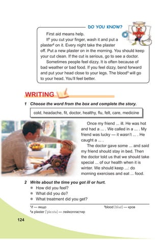 124
WRITING
1 Choose the word from the box and complete the story.
2 Write about the time you got ill or hurt.
zz How did you feel?
zz What did you do?
zz What treatment did you get?
cold, headache, fit, doctor, healthy, flu, felt, care, medicine
Once my friend ... ill. He was hot
and had a ... . We called in a ... . My
friend was lucky — it wasn’t ... . He
caught a ... .
The doctor gave some ... and said
my friend should stay in bed. Then
the doctor told us that we should take
special ... of our health when it is
winter. We should keep ...: do
morning exercises and eat ... food.
1
if — якщо 3
blood [blyd] — кров
2
a plaster [9pl4:st3] — лейкопластир
PLAS
TER
PLAS
TER
First aid means help.
If1
you cut your finger, wash it and put a
plaster2
on it. Every night take the plaster
off. Put a new plaster on in the morning. You should keep
your cut clean. If the cut is serious, go to see a doctor.
Sometimes people feel dizzy. It is often because of
bad weather or bad food. If you feel dizzy, bend forward
and put your head close to your legs. The blood3
will go
to your head. You’ll feel better.
Do you KnoW?
 
