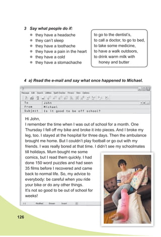 126
3 Say what people do if:
4 a) Read the e-mail and say what once happened to Michael.
zz they have a headache
zz they can’t sleep
zz they have a toothache
zz they have a pain in the heart
zz they have a cold
zz they have a stomachache
to go to the dentist’s,
to call a doctor, to go to bed,
to take some medicine,
to have a walk outdoors,
to drink warm milk with
honey and butter
Hi John,
I remember the time when I was out of school for a month. One
Thursday I fell off my bike and broke it into pieces. And I broke my
leg, too. I stayed at the hospital for three days. Then the ambulance
brought me home. But I couldn’t play football or go out with my
friends. I was really bored at that time. I didn’t see my schoolmates
till holidays. Mum bought me some
comics, but I read them quickly. I had
done 150 word puzzles and had seen
35 films before I recovered and came
back to normal life. So, my advice to
everybody: be careful when you ride
your bike or do any other things.
It’s not so good to be out of school for
weeks!
John
Michael
Is it good to be off school?
To
From
Subject
 