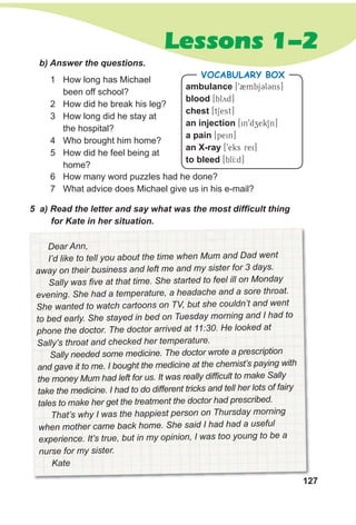 127
Lessons 1-2
127
Dear Ann,
I’d like to tell you about the time when Mum and Dad went
away on their business and left me and my sister for 3 days.
Sally was five at that time. She started to feel ill on Monday
evening. She had a temperature, a headache and a sore throat.
She wanted to watch cartoons on TV, but she couldn’t and went
to bed early. She stayed in bed on Tuesday morning and I had to
phone the doctor. The doctor arrived at 11:30. He looked at
Sally’s throat and checked her temperature.
Sally needed some medicine. The doctor wrote a prescription
and gave it to me. I bought the medicine at the chemist’s paying with
the money Mum had left for us. It was really difficult to make Sally
take the medicine. I had to do different tricks and tell her lots of fairy
tales to make her get the treatment the doctor had prescribed.
That’s why I was the happiest person on Thursday morning
when mother came back home. She said I had had a useful
experience. It’s true, but in my opinion, I was too young to be a
nurse for my sister.
Kate
b) Answer the questions.
1 How long has Michael
been off school?
2 How did he break his leg?
3 How long did he stay at
the hospital?
4 Who brought him home?
5 How did he feel being at
home?
5 a) Read the letter and say what was the most difficult thing
for Kate in her situation.
ambulance [92mbjCl3ns]
blood [blyd]
chest [tSest]
an injection [in9dzekSn]
a pain [pein]
an X-ray [9eks rei]
to bleed [blI:d]
VocabuLaRy box
6 How many word puzzles had he done?
7 What advice does Michael give us in his e-mail?
 