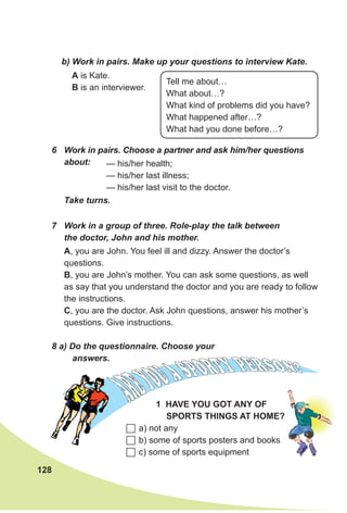 128
b) Work in pairs. Make up your questions to interview Kate.
A is Kate.
B is an interviewer.
Tell me about…
What about…?
What kind of problems did you have?
What happened after…?
What had you done before…?
6	 Work in pairs. Choose a partner and ask him/her questions
about: — his/her health;
— his/her last illness;
— his/her last visit to the doctor.
Take turns.
7	 Work in a group of three. Role-play the talk between
the doctor, John and his mother.
A, you are John. You feel ill and dizzy. Answer the doctor’s
questions.
B, you are John’s mother. You can ask some questions, as well
as say that you understand the doctor and you are ready to follow
the instructions.
C, you are the doctor. Ask John questions, answer his mother’s
questions. Give instructions.
8 a) Do the questionnaire. Choose your
answers.
	a) not any
	b) some of sports posters and books
	c) some of sports equipment
1 Have
yo
u got
any
of
sports
thin
gs
at
hom
e?
 