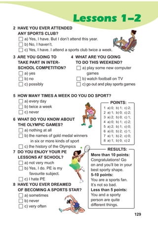 129
Lessons 1-2
1 a) 0; b) 1; c) 2;
2 a) 1; b) 0; c) 2;
3 a) 2; b) 0; c) 1;
4 a) 0; b) 1; c) 2;
5 a) 2; b) 1; c) 0;
6 a) 0; b) 2; c) 1;
7 a) 1; b) 2; c) 0;
8 a) 1; b) 0; c) 2
Points:
2 Haveyo u ever
att
ended
any
sports
c
lub?
	a) Yes, I have. But I don’t attend this year.
	b) No, I haven’t.
	c) Yes, I have. I attend a sports club twice a week.
3 ARE YOU
G
OING TO
TAKE PART IN INTER-
S
CHOOL COMPETITION?
	a) yes
	b) no
	c) possibly
4 WHAT ARE YOU
G
OING
TO
D
O THIS WEEKEND?
	a) play some new computer
games
	b) watch football on TV
	c) go out and play sports games
5 HOW MANY TIMES A WEEK
D
O YOU
D
OS PORT?
	a) every day
	b) twice a week
	c) never
6 WhAT
D
O YOU KNOW ABOUT
th
e
oL
YMPIC gAMES?
	a) nothing at all
	b) the names of gold medal winners
	
in six or more kinds of sport
	c) the history of the Olympics
7
D
O YOU
E
NJOY YOUR PE
LESS
ONS AT
S
CHOOL?
	a) not very much
	b) Yes, I do. PE is my
	
favourite subject.
	c) I hate PE
8 HAVE YOU
EVE
R
D
REAMED
Of BECOMing A
S
PORTS
S
TAR?
	a) sometimes
	b) never
	c) very often
More than 10 points:
Congratulations! Go
on and you’ll be in your
best sporty shape.
5-10 points:
You are a sports fan.
It’s not so bad.
L
ess than 5 points:
You and a sporty
person are quite
different things.
Results:
 