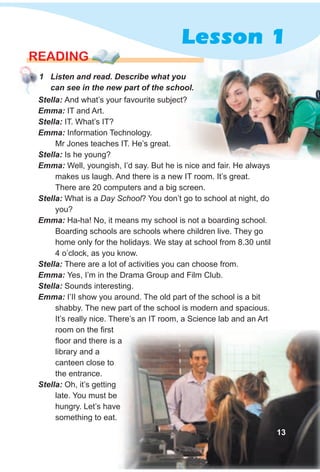 1 Listen and read. Describe what you
can see in the new part of the school.
READING
Stella: And what’s your favourite subject?
Emma: IT and Art.
Stella: IT. What’s IT?
Emma: Information Technology.
Mr Jones teaches IT. He’s great.
Stella: Is he young?
Emma: Well, youngish, I’d say. But he is nice and fair. He always
makes us laugh. And there is a new IT room. It’s great.
There are 20 computers and a big screen.
Stella: What is a Day School? You don’t go to school at night, do
you?
Emma: Ha-ha! No, it means my school is not a boarding school.
Boarding schools are schools where children live. They go
home only for the holidays. We stay at school from 8.30 until
4 o’clock, as you know.
Stella: There are a lot of activities you can choose from.
Emma: Yes, I’m in the Drama Group and Film Club.
Stella: Sounds interesting.
Emma: I’II show you around. The old part of the school is a bit
shabby. The new part of the school is modern and spacious.
It’s really nice. There’s an IT room, a Science lab and an Art
room on the first
floor and there is a
library and a
canteen close to
the entrance.
Stella: Oh, it’s getting
late. You must be
hungry. Let’s have
something to eat.
floor and there is a
hungry. Let’s have
13
Lesson 1
 