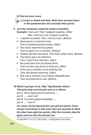 130
1
to calculate [9kBlkjuleit] sb’s points — підрахувати чиїсь бали
10 Work in groups of six. Play ‘Tag-Question Game’.
Two pairs play and one pair acts as a referee.
pair A: We’re playing tennis tomorrow ......
pair B: ..... aren’t we?
pair B: I’ve never played basketball ......
pair A: ..... have I?
For every correct tag question you get two points. If you
answer incorrectly or take more than ten seconds to think,
the other team gets two points. After five minutes stop the
game and see who the winners are.
b) Find out your score.
c) Listen to Sheila and Alan. Write their answers down
in the questionnaire and calculate their points1
.
9 Join the sentences using the words in brackets.
Example: I had a pill. Then I stopped coughing. (After)
After I had had a pill I stopped coughing.
1 I washed my hands. Then I had my lunch. (Before)
2 Steve learnt to control his bike.
Then he started practising tricks. (After)
3 The doctor examined his patient.
Then he gave him an injection. (Before)
4 Children did their homework. Then their mother came. (Before)
5 The doctor gave me treatment.
Then I went to the chemist’s. (After)
6 We came back from the Sports Show.
Then we had a big dinner at Granny’s. (After)
7 Fiona was a member of the climbing club.
Then she started swimming. (After)
8 Nick was a member of our school volleyball team.
Then he joined tennis club. (Before)
 