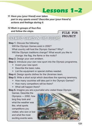 131
Lessons 1-2
FILE FOR
PROJECT
11 Have you (your friend) ever taken
part in any sports event? Describe your (your friend’s)
actions and feelings during it.
12 Work in groups of four-five
and follow the steps.
step 1. Discuss the following:
Will the Olympic Games exist in 2092?
What country will host the Olympic Games? Why?
Will the Olympic traditions change? What would you like to
change: the flag, the flame or the motto?
step 2. Design your own emblem.
step 3. Introduce your own new sport into the Olympic programme.
zz Invent your new sport.
zz Describe the basic rules.
zz List the equipment or special clothes needed.
step 4. Design sports clothes for the Ukrainian team.
step 5. Write a short script which describes the opening ceremony.
zz How many countries will take part in the Olympic Games?
zz How many competitors will be there?
zz What will happen there?
step 6. Imagine you are a journalist who visited these Olympic
OLYMPIC GAMES IN THE FUTURE
Games. Describe the
Olympics — 2092, how
long they took and
what the weather was
like, what sports
competitions you
visited, who won or lost
and what the most
exciting events were.
 