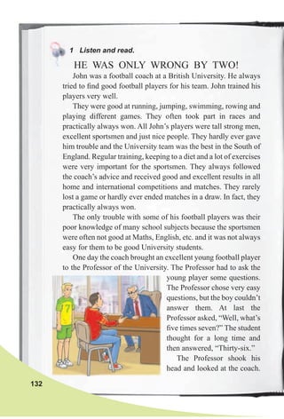 1 Listen and read.
HE WAS ONLY WRONG BY TWO!
John was a football coach at a British University. He always
tried to ﬁnd good football players for his team. John trained his
players very well.
They were good at running, jumping, swimming, rowing and
playing different games. They often took part in races and
practically always won. All John’s players were tall strong men,
excellent sportsmen and just nice people. They hardly ever gave
him trouble and the University team was the best in the South of
England. Regular training, keeping to a diet and a lot of exercises
were very important for the sportsmen. They always followed
the coach’s advice and received good and excellent results in all
home and international competitions and matches. They rarely
lost a game or hardly ever ended matches in a draw. In fact, they
practically always won.
The only trouble with some of his football players was their
poor knowledge of many school subjects because the sportsmen
were often not good at Maths, English, etc. and it was not always
easy for them to be good University students.
One day the coach brought an excellent young football player
to the Professor of the University. The Professor had to ask the
young player some questions.
The Professor chose very easy
questions, but the boy couldn’t
answer them. At last the
Professor asked, “Well, what’s
ﬁve times seven?” The student
thought for a long time and
then answered, “Thirty-six.”
The Professor shook his
head and looked at the coach.
132
 