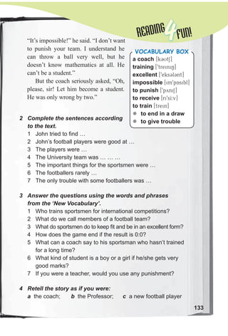 READINGREADING
4FUN!“It’s impossible!” he said. “I don’t want
to punish your team. I understand he
can throw a ball very well, but he
doesn’t know mathematics at all. He
can’t be a student.”
But the coach seriously asked, “Oh,
please, sir! Let him become a student.
He was only wrong by two.”
2 Complete the sentences according
to the text.
1 John tried to find …
2 John’s football players were good at …
3 The players were …
4 The University team was … … …
5 The important things for the sportsmen were …
6 The footballers rarely …
7 The only trouble with some footballers was …
3 Answer the questions using the words and phrases
from the ‘New Vocabulary’.
1 Who trains sportsmen for international competitions?
2 What do we call members of a football team?
3 What do sportsmen do to keep fit and be in an excellent form?
4 How does the game end if the result is 0:0?
5 What can a coach say to his sportsman who hasn’t trained
for a long time?
6 What kind of student is a boy or a girl if he/she gets very
good marks?
7 If you were a teacher, would you use any punishment?
4 Retell the story as if you were:
a the coach; b the Professor; c a new football player
a coach [k3UtS]
training [9treiniN]
excellent [9eks3l3nt]
impossible [im9pAsibl]
to punish [9pyniS]
to receive [ri9sI:v]
to train [trein]
zz to end in a draw
zz to give trouble
VocabuLaRy box
133
 