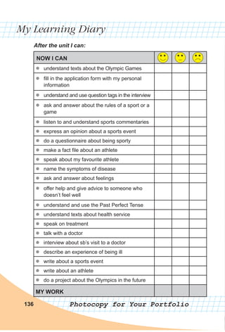 My Learning Diary
Photocopy for Your Portfolio136
After the unit I can:
NOW I CAN
zz understand texts about the Olympic Games
zz fill in the application form with my personal
information
zz understand and use question tags in the interview
zz ask and answer about the rules of a sport or a
game
zz listen to and understand sports commentaries
zz express an opinion about a sports event
zz do a questionnaire about being sporty
zz make a fact file about an athlete
zz speak about my favourite athlete
zz name the symptoms of disease
zz ask and answer about feelings
zz offer help and give advice to someone who
doesn’t feel well
zz understand and use the Past Perfect Tense
zz understand texts about health service
zz speak on treatment
zz talk with a doctor
zz interview about sb’s visit to a doctor
zz describe an experience of being ill
zz write about a sports event
zz write about an athlete
zz do a project about the Olympics in the future
MY WORK
 