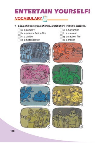 138
ENTERTAIN YOURSELF!
1 Look at these types of films. Match them with the pictures.
VOCABULARY
	a a comedy
	b a science fiction film
	c a cartoon
	d a historical film
	e a horror film
	f a musical
	g an action film
	h a thriller
1
7
4
2
8
5
3
6
 