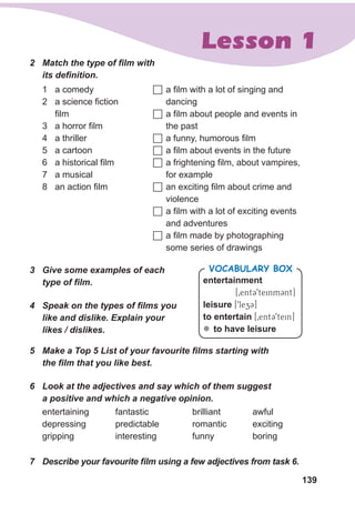 139
Lesson 1
2	 Match the type of film with
its definition.
	a film with a lot of singing and
dancing
	a film about people and events in
the past
	a funny, humorous film
	a film about events in the future
	a frightening film, about vampires,
for example
	an exciting film about crime and
violence
	a film with a lot of exciting events
and adventures
	a film made by photographing
some series of drawings
1	 a comedy
2	 a science fiction
film
3	 a horror film
4	 a thriller
5	 a cartoon
6	 a historical film
7	 a musical
8	 an action film
3	 Give some examples of each
type of film.
4	 Speak on the types of films you
like and dislike. Explain your
likes / dislikes.
entertainment
[0entC9teinmCnt]
leisure [9lezC]
to entertain [0entC9tein]
zz to have leisure
VocabularyB ox
5	 Make a Top 5 List of your favourite films starting with
the film that you like best.
6	 Look at the adjectives and say which of them suggest
a positive and which a negative opinion.
entertaining
depressing
gripping
fantastic
predictable
interesting
brilliant
romantic
funny
7	 Describe your favourite film using a few adjectives from task 6.
awful
exciting
boring
 
