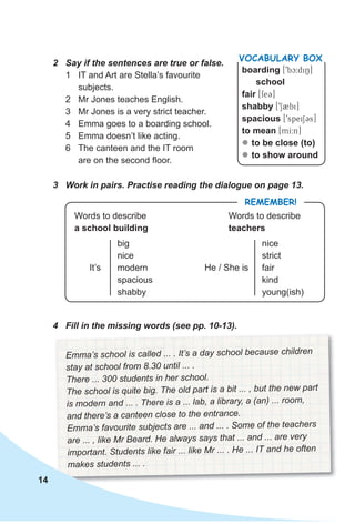 2 Say if the sentences are true or false.
1 IT and Art are Stella’s favourite
subjects.
2 Mr Jones teaches English.
3 Mr Jones is a very strict teacher.
4 Emma goes to a boarding school.
5 Emma doesn’t like acting.
6 The canteen and the IT room
are on the second floor.
RemembeR!
Words to describe
a school building
Words to describe
teachers
It’s
big
nice
modern
spacious
shabby
He / She is
nice
strict
fair
kind
young(ish)
Emma’s school is called ... . It’s a day school because children
stay at school from 8.30 until ... .
There ... 300 students in her school.
The school is quite big. The old part is a bit ... , but the new part
is modern and ... . There is a ... lab, a library, a (an) ... room,
and there’s a canteen close to the entrance.
Emma’s favourite subjects are ... and ... . Some of the teachers
are ... , like Mr Beard. He always says that ... and ... are very
important. Students like fair ... like Mr ... . He ... IT and he often
makes students ... .
boarding [9bc:diN]
school
fair [fe3]
shabby [9S2bi]
spacious [9speiSCs]
to mean [mI:n]
zz to be close (to)
zz to show around
VocabuLaRy box
3 Work in pairs. Practise reading the dialogue on page 13.
14
4 Fill in the missing words (see pp. 10-13).
 