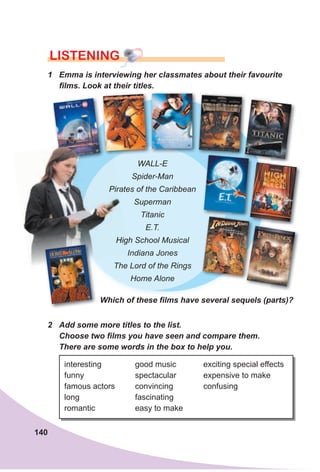 140
LISTENING
1 Emma is interviewing her classmates about their favourite
films. Look at their titles.
WALL-E
Spider-Man
Pirates of the Caribbean
Superman
Titanic
E.T.
High School Musical
Indiana Jones
The Lord of the Rings
Home Alone
Which of these films have several sequels (parts)?
2 Add some more titles to the list.
Choose two films you have seen and compare them.
There are some words in the box to help you.
interesting
funny
famous actors
long
romantic
good music
spectacular
convincing
fascinating
easy to make
exciting special effects
expensive to make
confusing
Pirates of the Caribbean
High School Musical
Indiana Jones
 