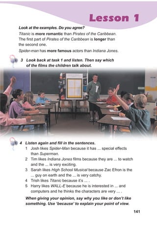 141
Lesson 1
Titanic is more romantic than Pirates of the Caribbean.
The first part of Pirates of the Caribbean is longer than
the second one.
Spider-man has more famous actors than Indiana Jones.
Look at the examples. Do you agree?
3 Look back at task 1 and listen. Then say which
of the films the children talk about.
4 Listen again and fill in the sentences.
1 Josh likes Spider-Man because it has ... special effects
than Superman.
2 Tim likes Indiana Jones films because they are ... to watch
and the ... is very exciting.
3 Sarah likes High School Musical because Zac Efron is the
... guy on earth and the ... is very catchy.
4 Trish likes Titanic because it’s ... .
5 Harry likes WALL-E because he is interested in ... and
computers and he thinks the characters are very ... .
When giving your opinion, say why you like or don’t like
something. Use ‘because’ to explain your point of view.
 