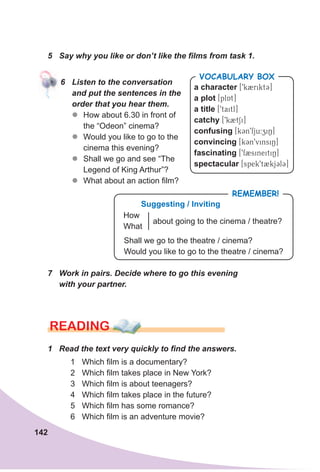 142
5 Say why you like or don’t like the films from task 1.
6 Listen to the conversation
and put the sentences in the
order that you hear them.
zz How about 6.30 in front of
the “Odeon” cinema?
zz Would you like to go to the
cinema this evening?
zz Shall we go and see “The
Legend of King Arthur”?
zz What about an action film?
a character [9k2rikt3]
a plot [plAt]
a title [9taitl]
catchy [9k2tSi]
confusing [k3n9fju:ziN]
convincing [kCn9vinsiN]
fascinating [9f2sineitiN]
spectacular [spek9t2kjClC]
VocabuLaRy box
7 Work in pairs. Decide where to go this evening
with your partner.
RemembeR!
about going to the cinema / theatre?
suggesting / Inviting
How
What
Shall we go to the theatre / cinema?
Would you like to go to the theatre / cinema?
READING
1 Read the text very quickly to find the answers.
1 Which film is a documentary?
2 Which film takes place in New York?
3 Which film is about teenagers?
4 Which film takes place in the future?
5 Which film has some romance?
6 Which film is an adventure movie?
 