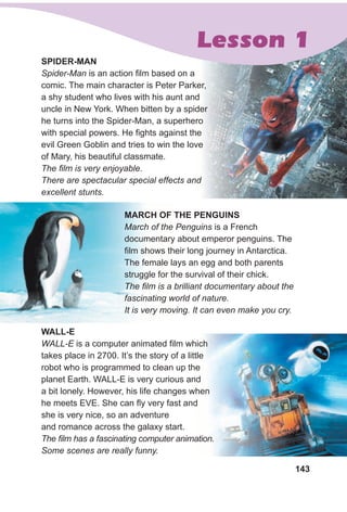 143
sPIdeR-MAN
Spider-Man is an action film based on a
comic. The main character is Peter Parker,
a shy student who lives with his aunt and
uncle in New York. When bitten by a spider
he turns into the Spider-Man, a superhero
with special powers. He fights against the
evil Green Goblin and tries to win the love
of Mary, his beautiful classmate.
The film is very enjoyable.
There are spectacular special effects and
excellent stunts.
MARCH OF THe PeNguINs
March of the Penguins is a French
documentary about emperor penguins. The
film shows their long journey in Antarctica.
The female lays an egg and both parents
struggle for the survival of their chick.
The film is a brilliant documentary about the
fascinating world of nature.
It is very moving. It can even make you cry.
Lesson 1
WAll-e
WALL-E is a computer animated film which
takes place in 2700. It’s the story of a little
robot who is programmed to clean up the
planet Earth. WALL-E is very curious and
a bit lonely. However, his life changes when
he meets EVE. She can fly very fast and
she is very nice, so an adventure
and romance across the galaxy start.
The film has a fascinating computer animation.
Some scenes are really funny.
 
