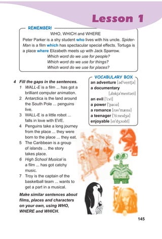 145
RemembeR!
WHO, WHICH and WHERE
Peter Parker is a shy student who lives with his uncle. Spider-
Man is a film which has spectacular special effects. Tortuga is
a place where Elizabeth meets up with Jack Sparrow.
Which word do we use for people?
Which word do we use for things?
Which word do we use for places?
4 Fill the gaps in the sentences.
1 WALL-E is a film ... has got a
brilliant computer animation.
2 Antarctica is the land around
the South Pole ... penguins
live.
3 WALL-E is a little robot ...
falls in love with EVE.
4 Penguins take a long journey
from the place ... they were
born to the place ... they eat.
5 The Caribbean is a group
of islands ... the story
takes place.
6 High School Musical is
a film ... has got catchy
music.
7 Troy is the captain of the
basketball team ... wants to
get a part in a musical.
Make similar sentences about
films, places and characters
on your own, using WHO,
WHERE and WHICH.
an adventure [Cd9ventSC]
a documentary
[0dAkjC9mentCrI]
an evil [9I:vl]
a power [9paUC]
a romance [rCv9m2ns]
a teenager [9tI:neidzC]
enjoyable [in9dzciCbl]
VocabuLaRy box
Lesson 1
 