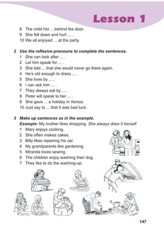 147
Lesson 1
8 The child hid ... behind the door.
9 She fell down and hurt ... .
10 We all enjoyed ... at the party.
2 Use the reﬂexive pronouns to complete the sentences.
1 She can look after ... .
2 Let him speak for ... .
3 She told ... that she would never go there again.
4 He’s old enough to dress ... .
5 She lives by ... .
6 I can ask him ... .
7 They always eat by ... .
8 Peter will speak to her ... .
9 She gave ... a holiday in Venice.
10 Just say to ... that it was bad luck.
3 Make up sentences as in the example.
Example: My mother likes shopping. She always does it herself.
1 Mary enjoys cooking.
2 She often makes cakes.
3 Billy likes repairing his car.
4 My grandparents like gardening.
5 Miranda loves sewing.
6 The children enjoy washing their dog.
7 They like to do the washing-up.
 