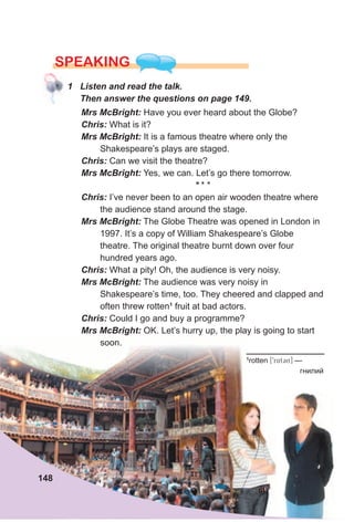 Mrs McBright: Have you ever heard about the Globe?
Chris: What is it?
Mrs McBright: It is a famous theatre where only the
Shakespeare’s plays are staged.
Chris: Can we visit the theatre?
Mrs McBright: Yes, we can. Let’s go there tomorrow.
* * *
Chris: I’ve never been to an open air wooden theatre where
the audience stand around the stage.
Mrs McBright: The Globe Theatre was opened in London in
1997. It’s a copy of William Shakespeare’s Globe
theatre. The original theatre burnt down over four
hundred years ago.
Chris: What a pity! Oh, the audience is very noisy.
Mrs McBright: The audience was very noisy in
Shakespeare’s time, too. They cheered and clapped and
often threw rotten1
fruit at bad actors.
Chris: Could I go and buy a programme?
Mrs McBright: OK. Let’s hurry up, the play is going to start
soon.
SPEAKING
1 Listen and read the talk.
Then answer the questions on page 149.
148
1
rotten [9rAt3n] —
гнилий
 