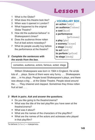 149
Lesson 1
1 What is the Globe?
2 What does this theatre look like?
3 When was it opened in London?
4 What happened to the original
Globe Theatre?
5 How did the audience behave1
in
Shakespeare’s times?
6 Does the audience throw rotten
fruit at bad actors nowadays?
7 What do people usually buy before
the performance at the theatre?
an action [92kSn]
an audience [9c:diCns]
a cast [k4:st]
a performance
[p39fc:mCns]
a play [plei]
a scenery [9sI:nCri]
a stage [steidz]
to act [2kt]
to perform [p39fc:m]
to stage [steidz]
VocabuLaRy box
2 Complete the sentences with
the words from the box.
William Shakespeare was born in 1564 in England. He wrote
lots of … plays. Some of them were very funny … . Shakespeare
also … in his plays. People loved Shakespeare’s plays, and there
was always a big … at the Globe Theatre. People stood around
the … . They cheered and clapped. Sometimes they threw rotten
fruit at bad … .
comedies, audience, actors, famous, acted, stage
3 Work in pairs. Ask and answer the questions.
zz Do you like going to the theatre/cinema?
zz What was the title of the last play/film you have seen at the
theatre/cinema?
zz What was it about?
zz What are the names of the characters of the play/film?
zz What are the names of the actors and actresses who played
in that play/film?
1
to behave [bi9heiv] — поводитись
 