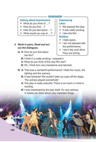4 Work in pairs. Read and act
out the dialogues.
A: How do you feel about
the film?
B: I think it is really exciting. I enjoyed it.
A: What do you think of the new film star?
B: Oh, I think he’s very handsome and talented.
a)
b) A: That was a wonderful performance! I liked the music, the
lighting and the scenery.
B: It was fantastic! We couldn’t take our eyes off the stage.
The actress played wonderfully!
A: The play is really colourful. There is so much in it that is
exciting.
B: I was impressed by the play itself. It’s very serious.
It makes you think about very important things.
Asking about Impressions
zz What do you think of …?
zz How do you find …?
zz How do you feel about …?
zz What would you say to …?
expressing
likes
zz We enjoyed the play.
zz It was really exciting.
zz I like this film.
dislikes
zz I hate opera.
zz I am not pleased with
this performance.
zz I don’t like such films.
They are boring.
RemembeR!
150
 