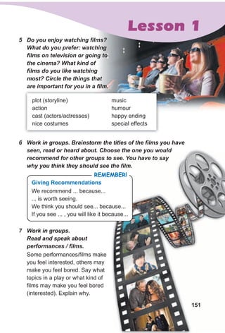151151
5 Do you enjoy watching films?
What do you prefer: watching
films on television or going to
the cinema? What kind of
films do you like watching
most? Circle the things that
are important for you in a film.
plot (storyline)
action
cast (actors/actresses)
nice costumes
music
humour
happy ending
special effects
6 Work in groups. Brainstorm the titles of the films you have
seen, read or heard about. Choose the one you would
recommend for other groups to see. You have to say
why you think they should see the film.
Lesson 1
Some performances/films make
you feel interested, others may
make you feel bored. Say what
topics in a play or what kind of
films may make you feel bored
(interested). Explain why.
7 Work in groups.
Read and speak about
performances / films.
RemembeR!
giving Recommendations
We recommend ... because...
... is worth seeing.
We think you should see... because...
If you see ... , you will like it because...
 