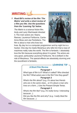 152
WRITING
1 Read Bill’s review of the film ‘The
Matrix’ and write a short review of
a film you like. Use the questions
from the ‘Learning Tip’ below.
The Matrix is a science fiction film.
Andy and Larry Wachowski directed
it. The main actors are: Keanu
Reeves, Laurence Fishburne, Carrie-
Anne Moss and Joe Pantoliano. The
film is about a man who lives two
lives. By day he is a computer programmer and by night he is a
hacker. One day he meets Morpheus who tells him that a race of
machines really rules the world. The film is fantastic. I absolutely
love the film because everything about it is great. The actors are
very good, particularly Laurence Fishburne. He is brilliant in the
role of Morpheus. The special effects are absolutely stunning and
the soundtrack is fantastic.
LeaRning Tip
Paragraph 1
What type of film is it? What’s it called? Who directed
the film? What actors are in the film? Are they good?
Paragraph 2
What’s the film about? (e.g. It’s about two friends
who are in the same class... or It’s about a man who
lives on a farm...) Use the Present Simple Tense.
Paragraph 3
What’s the film like? (e.g. It’s really funny / interesting
because...)
Did you like the film and why? (e.g. I really liked the
film because...)
A short Film Review
 