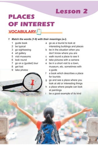 Lesson 2
PLACES
OF INTEREST
1 Match the words (1-9) with their meanings (a-i).
VOCABULARY
1 guide book
2 be typical
3 go sightseeing
4 art gallery
5 visit museums
6 look round
7 go on a (guided) tour
8 get lost
9 take photos
a go as a tourist to look at
interesting buildings and places
b be in the situation when you
don’t know where you are
c walk round a place to see it
d take pictures with a camera
e be in a short visit to a town,
museum, etc. sometimes with
a guide
f a book which describes a place
for tourists
g go and see a place where you
look at old or interesting things
h a place where people can look
at paintings
i be a good example of its kind
153
9 take photos
 