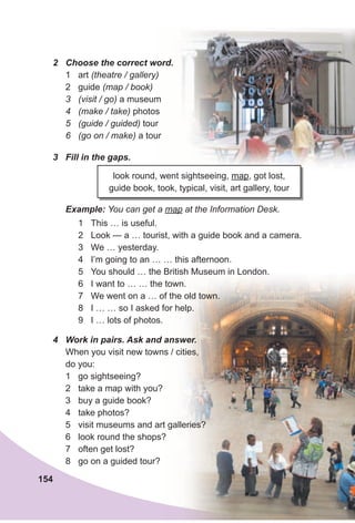 154
look round, went sightseeing, map, got lost,
guide book, took, typical, visit, art gallery, tour
3 Fill in the gaps.
1 This … is useful.
2 Look — a … tourist, with a guide book and a camera.
3 We … yesterday.
4 I’m going to an … … this afternoon.
5 You should … the British Museum in London.
6 I want to … … the town.
7 We went on a … of the old town.
8 I … … so I asked for help.
9 I … lots of photos.
Example: You can get a map at the Information Desk.
4 Work in pairs. Ask and answer.
When you visit new towns / cities,
do you:
1 go sightseeing?
2 take a map with you?
3 buy a guide book?
4 take photos?
5 visit museums and art galleries?
6 look round the shops?
7 often get lost?
8 go on a guided tour?
2 Choose the correct word.
1 art (theatre / gallery)
2 guide (map / book)
3 (visit / go) a museum
4 (make / take) photos
5 (guide / guided) tour
6 (go on / make) a tour
 