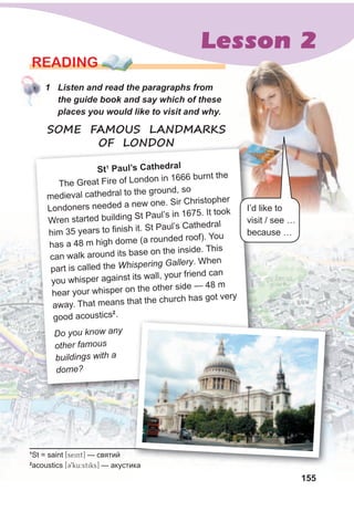 155
Lesson 2
155
READING
1 Listen and read the paragraphs from
the guide book and say which of these
places you would like to visit and why.
SOME FAMOUS LANDMARKS
OF LONDON
1
St = saint [seint] — святий
2
acoustics [C9ku:stiks] — акустика
1 Listen and read the paragraphs from
the guide book and say which of these
places you would like to visit and why.
SOME FAMOUS LANDMARKS
OF LONDON
st1
Paul’s Cathedral
The Great Fire of London in 1666 burnt the
medieval cathedral to the ground, so
Londoners needed a new one. Sir Christopher
Wren started building St Paul’s in 1675. It took
him 35 years to finish it. St Paul’s Cathedral
has a 48 m high dome (a rounded roof). You
can walk around its base on the inside. This
part is called the Whispering Gallery. When
you whisper against its wall, your friend can
hear your whisper on the other side — 48 m
away. That means that the church has got very
good acoustics2
.
Do you know any
other famous
buildings with a
dome?
I’d like to
visit / see …
because …
— акустика
 