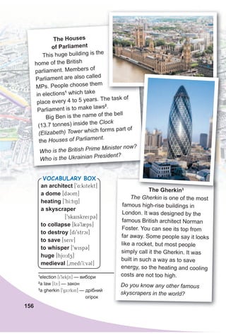 156
The Houses
of Parliament
This huge building is the
home of the British
parliament. Members of
Parliament are also called
MPs. People choose them
in elections1
which take
place every 4 to 5 years. The task of
Parliament is to make laws2
.
Big Ben is the name of the bell
(13.7 tonnes) inside the Clock
(Elizabeth) Tower which forms part of
the Houses of Parliament.
Who is the British Prime Minister now?
Who is the Ukrainian President?
The gherkin3
The Gherkin is one of the most
famous high-rise buildings in
London. It was designed by the
famous British architect Norman
Foster. You can see its top from
far away. Some people say it looks
like a rocket, but most people
simply call it the Gherkin. It was
built in such a way as to save
energy, so the heating and cooling
costs are not too high.
Do you know any other famous
skyscrapers in the world?
1
election [i9lekSn] — вибори
2
a law [lc:] — закон
3
a gherkin [9gE:rkin] — дрібний
огірок
Who is the British Prime Minister now?
The gherkin3
an architect [94:kitekt]
a dome [dCUm]
heating [9hI:tiN]
a skyscraper
[9skaiskreipC]
to collapse [kC9l2ps]
to destroy [di9strci]
to save [seiv]
to whisper [9wispC]
huge [hjU:dz]
medieval [0medi9I:vCl]
VocabuLaRy box
 