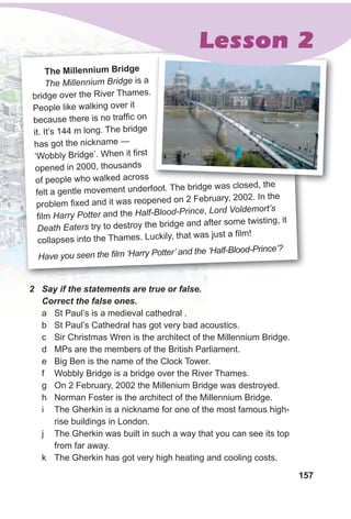 157
The Millennium Bridge
The Millennium Bridge is a
bridge over the River Thames.
People like walking over it
because there is no traffic on
it. It’s 144 m long. The bridge
has got the nickname —
‘Wobbly Bridge’. When it first
opened in 2000, thousands
of people who walked across
felt a gentle movement underfoot. The bridge was closed, the
problem fixed and it was reopened on 2 February, 2002. In the
film Harry Potter and the Half-Blood-Prince, Lord Voldemort’s
Death Eaters try to destroy the bridge and after some twisting, it
collapses into the Thames. Luckily, that was just a film!
Have you seen the film ‘Harry Potter’ and the ‘Half-Blood-Prince’?
2 Say if the statements are true or false.
Correct the false ones.
a St Paul’s is a medieval cathedral .
b St Paul’s Cathedral has got very bad acoustics.
c Sir Christmas Wren is the architect of the Millennium Bridge.
d MPs are the members of the British Parliament.
e Big Ben is the name of the Clock Tower.
f Wobbly Bridge is a bridge over the River Thames.
g On 2 February, 2002 the Millenium Bridge was destroyed.
h Norman Foster is the architect of the Millennium Bridge.
i The Gherkin is a nickname for one of the most famous high-
rise buildings in London.
j The Gherkin was built in such a way that you can see its top
from far away.
k The Gherkin has got very high heating and cooling costs.
bridge over the River Thames.
felt a gentle movement underfoot. The bridge was closed, the
Lesson 2
 
