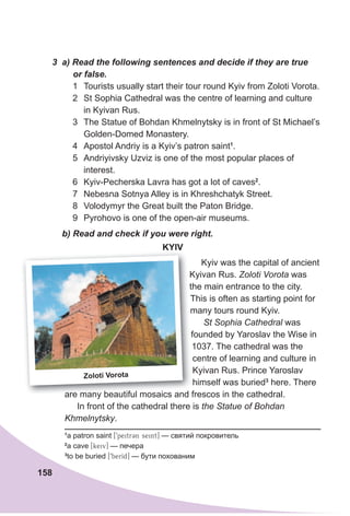 158
b) Read and check if you were right.
KYIv
Kyiv was the capital of ancient
Kyivan Rus. Zoloti Vorota was
the main entrance to the city.
This is often as starting point for
many tours round Kyiv.
St Sophia Cathedral was
founded by Yaroslav the Wise in
1037. The cathedral was the
centre of learning and culture in
Kyivan Rus. Prince Yaroslav
himself was buried3
here. There
are many beautiful mosaics and frescos in the cathedral.
In front of the cathedral there is the Statue of Bohdan
Khmelnytsky.
3 a) Read the following sentences and decide if they are true
or false.
1 Tourists usually start their tour round Kyiv from Zoloti Vorota.
2 St Sophia Cathedral was the centre of learning and culture
in Kyivan Rus.
3 The Statue of Bohdan Khmelnytsky is in front of St Michael’s
Golden-Domed Monastery.
4 Apostol Andriy is a Kyiv’s patron saint1
.
5 Andriyivsky Uzviz is one of the most popular places of
interest.
6 Kyiv-Pecherska Lavra has got a lot of caves2
.
7 Nebesna Sotnya Alley is in Khreshchatyk Street.
8 Volodymyr the Great built the Paton Bridge.
9 Pyrohovo is one of the open-air museums.
Kyivan Rus.
the main entrance to the city.
This is often as starting point for
many tours round Kyiv.
founded by Yaroslav the Wise in
are many beautiful mosaics and frescos in the cathedral.
Zoloti vorota
1
a patron saint [9peitrCn seint] — святий покровитель
2
a cave [keiv] — печера
3
to be buried [9berId] — бути похованим
 